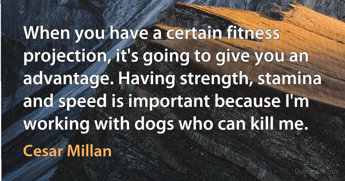 When you have a certain fitness projection, it's going to give you an advantage. Having strength, stamina and speed is important because I'm working with dogs who can kill me. (Cesar Millan)