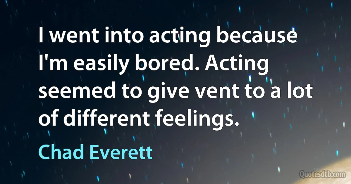 I went into acting because I'm easily bored. Acting seemed to give vent to a lot of different feelings. (Chad Everett)