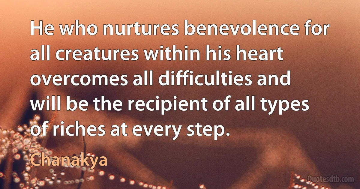 He who nurtures benevolence for all creatures within his heart overcomes all difficulties and will be the recipient of all types of riches at every step. (Chanakya)