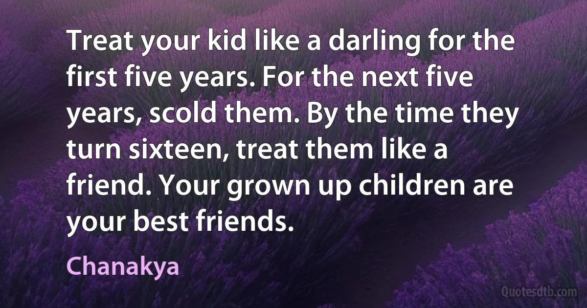 Treat your kid like a darling for the first five years. For the next five years, scold them. By the time they turn sixteen, treat them like a friend. Your grown up children are your best friends. (Chanakya)