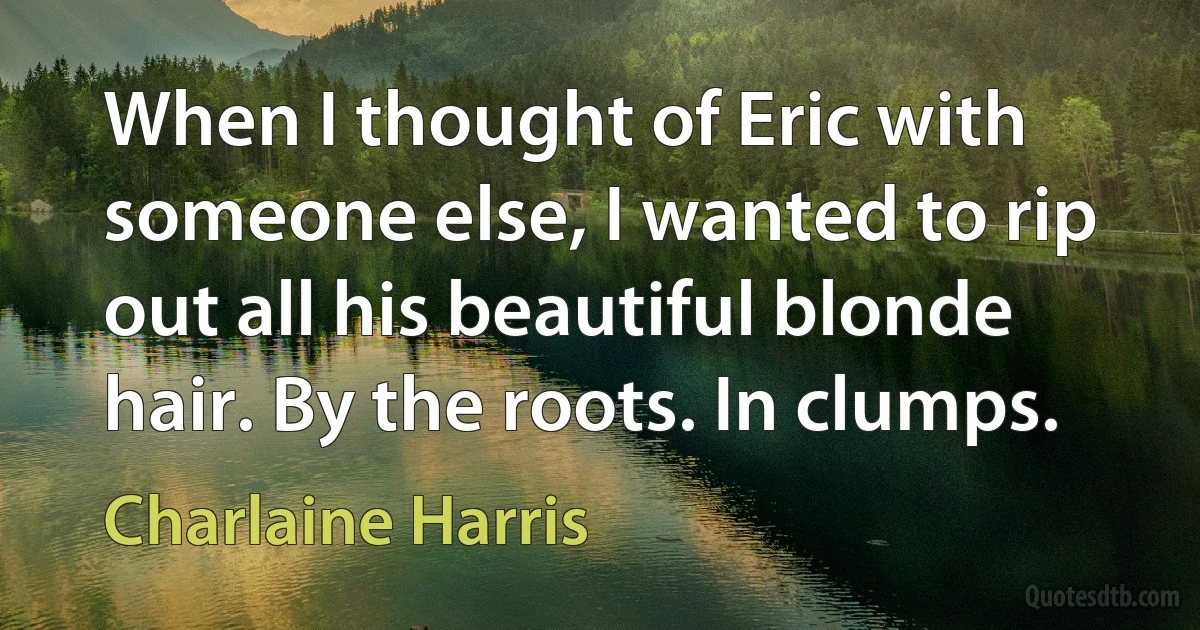 When I thought of Eric with someone else, I wanted to rip out all his beautiful blonde hair. By the roots. In clumps. (Charlaine Harris)