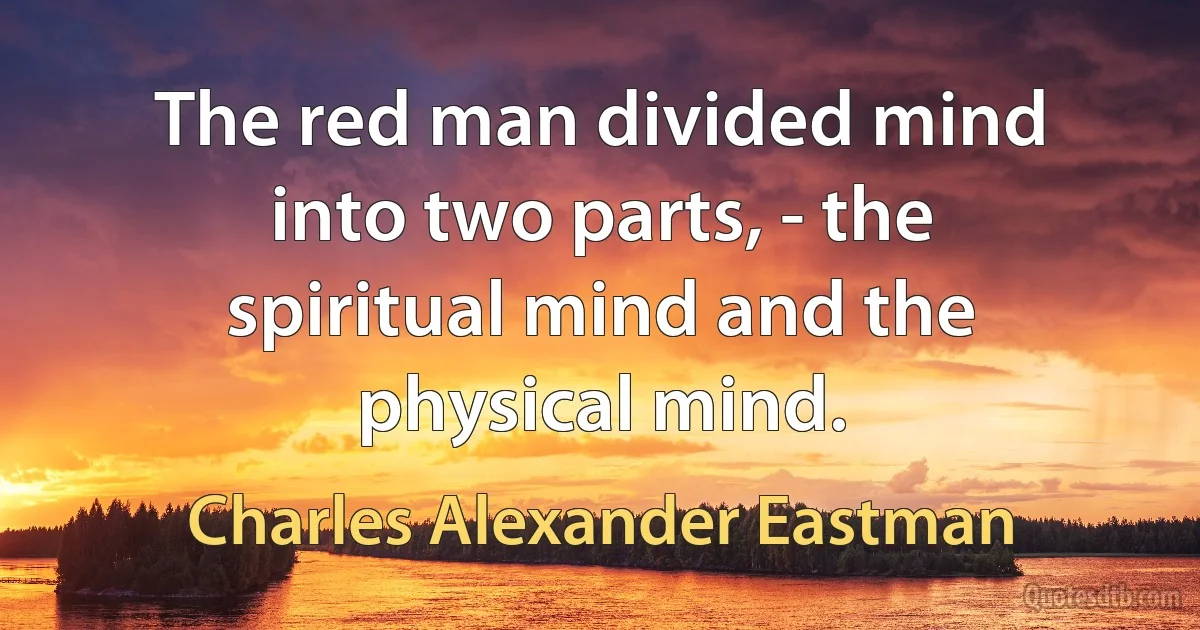 The red man divided mind into two parts, - the spiritual mind and the physical mind. (Charles Alexander Eastman)