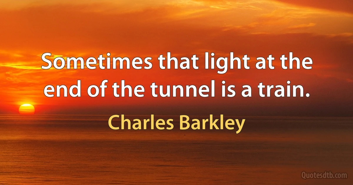 Sometimes that light at the end of the tunnel is a train. (Charles Barkley)