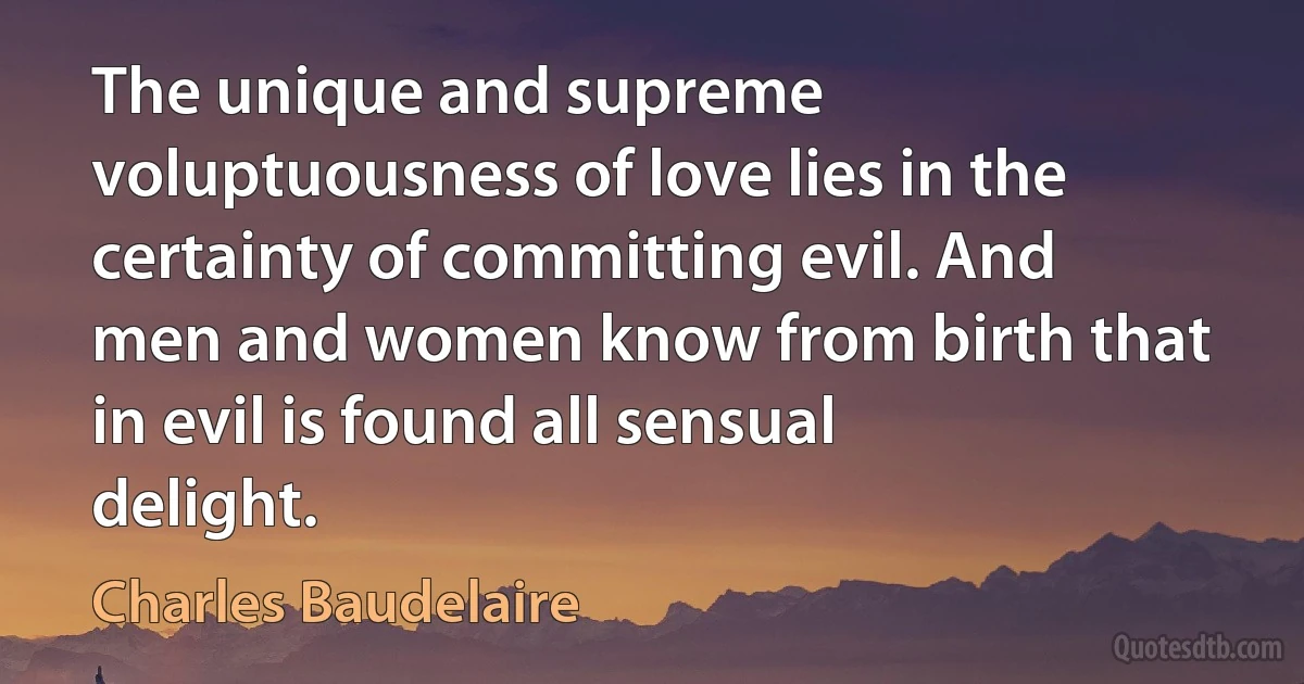 The unique and supreme voluptuousness of love lies in the certainty of committing evil. And men and women know from birth that in evil is found all sensual delight. (Charles Baudelaire)