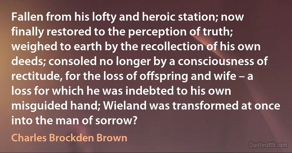 Fallen from his lofty and heroic station; now finally restored to the perception of truth; weighed to earth by the recollection of his own deeds; consoled no longer by a consciousness of rectitude, for the loss of offspring and wife – a loss for which he was indebted to his own misguided hand; Wieland was transformed at once into the man of sorrow? (Charles Brockden Brown)