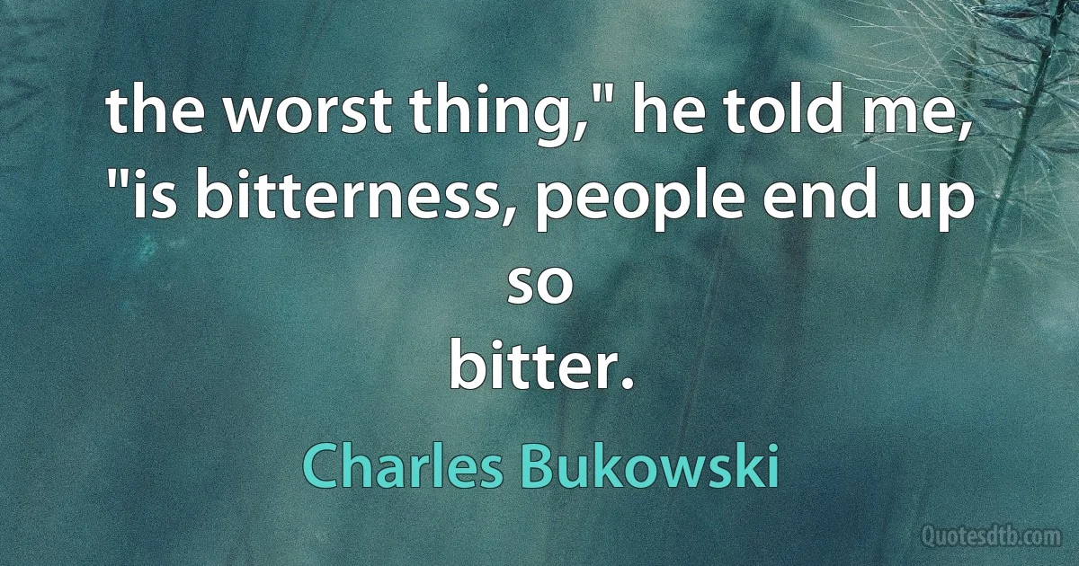 the worst thing," he told me,
"is bitterness, people end up so
bitter. (Charles Bukowski)