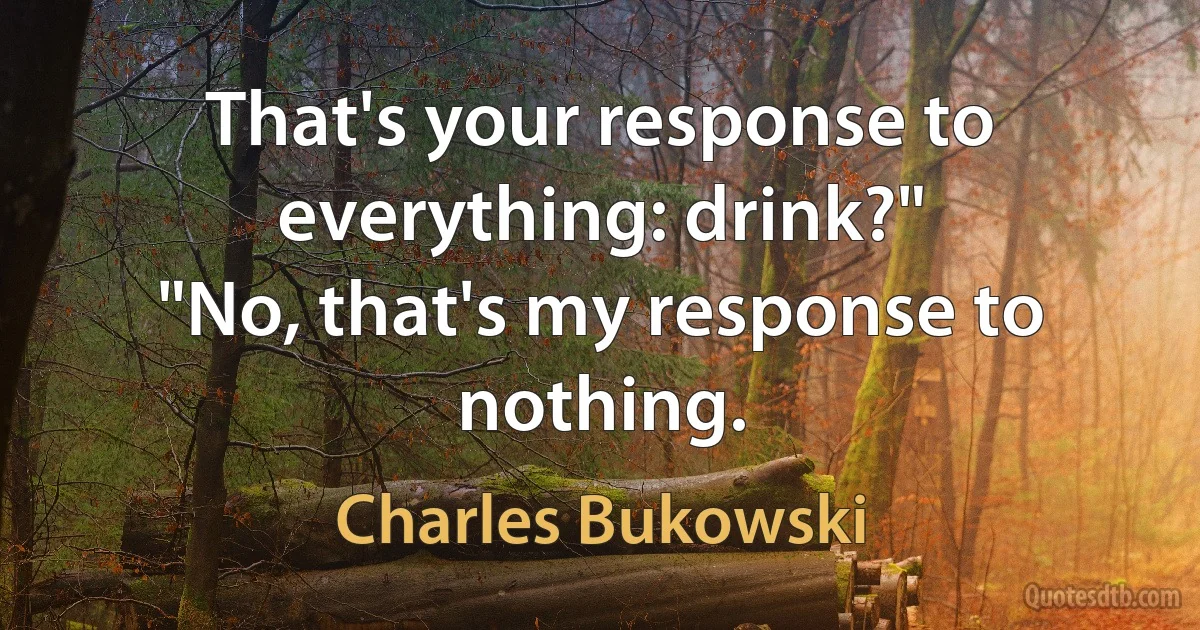 That's your response to everything: drink?"
"No, that's my response to nothing. (Charles Bukowski)