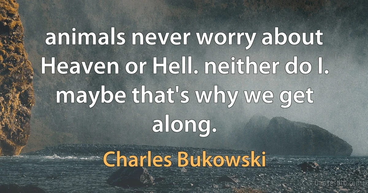 animals never worry about Heaven or Hell. neither do I. maybe that's why we get along. (Charles Bukowski)