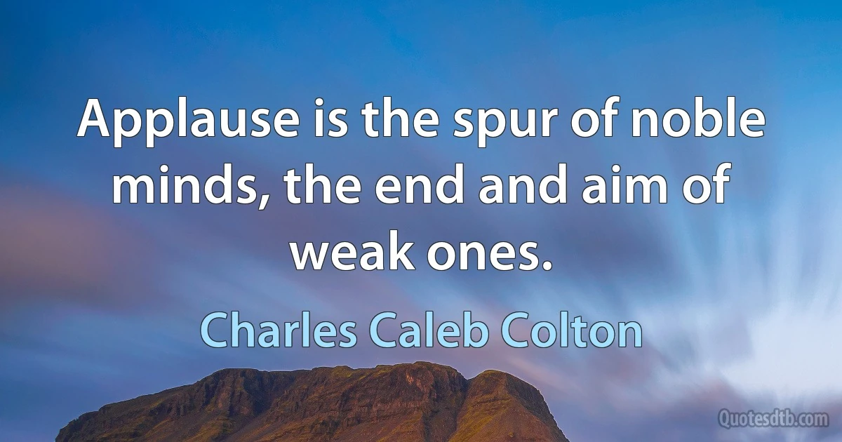 Applause is the spur of noble minds, the end and aim of weak ones. (Charles Caleb Colton)