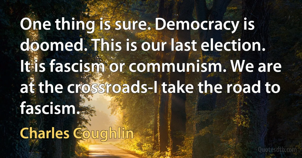 One thing is sure. Democracy is doomed. This is our last election. It is fascism or communism. We are at the crossroads-I take the road to fascism. (Charles Coughlin)