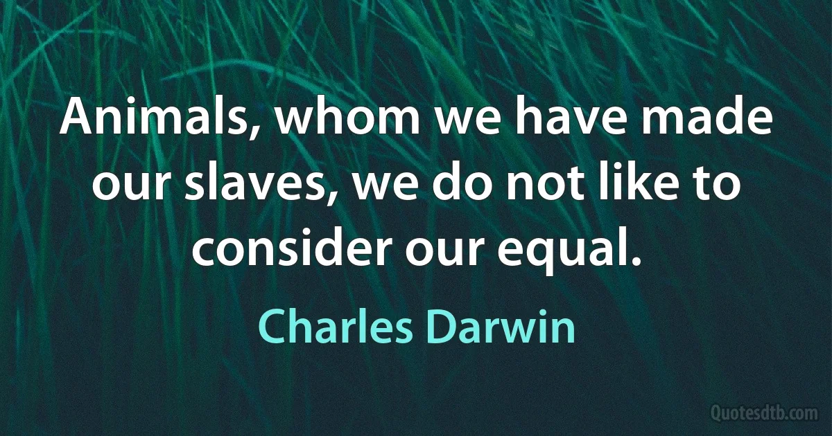 Animals, whom we have made our slaves, we do not like to consider our equal. (Charles Darwin)