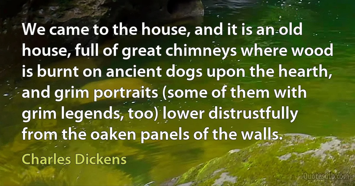 We came to the house, and it is an old house, full of great chimneys where wood is burnt on ancient dogs upon the hearth, and grim portraits (some of them with grim legends, too) lower distrustfully from the oaken panels of the walls. (Charles Dickens)