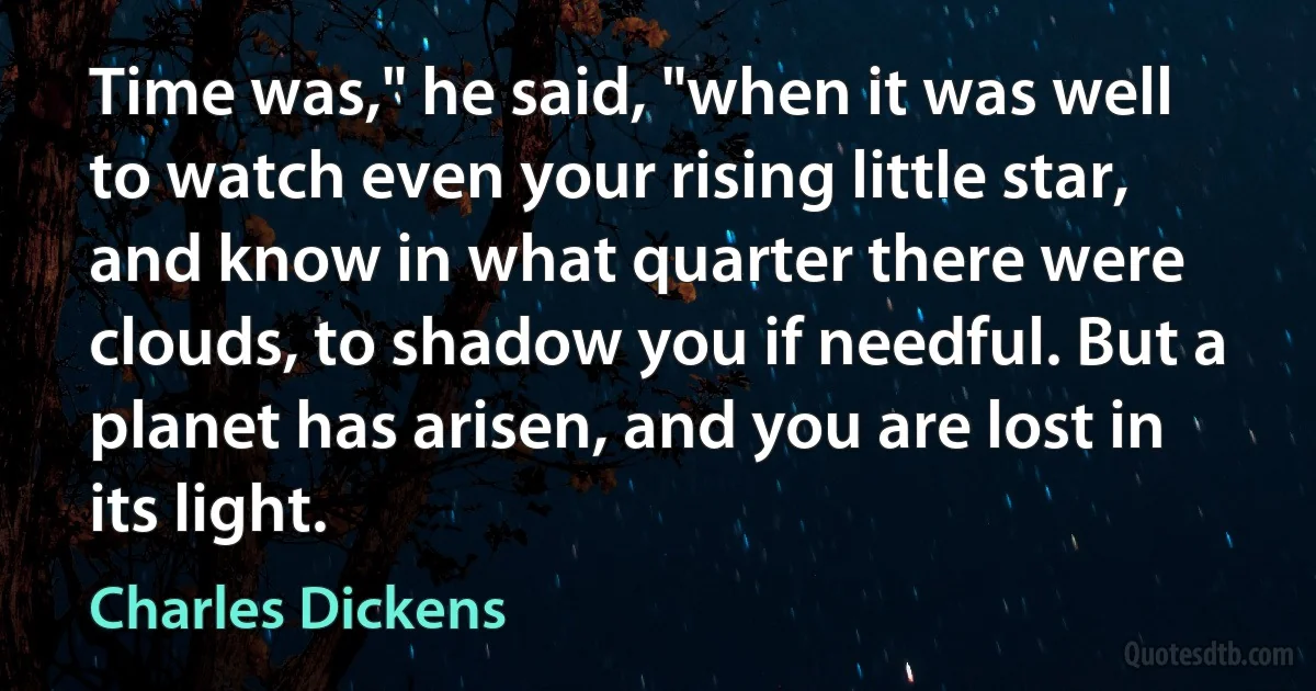 Time was," he said, "when it was well to watch even your rising little star, and know in what quarter there were clouds, to shadow you if needful. But a planet has arisen, and you are lost in its light. (Charles Dickens)