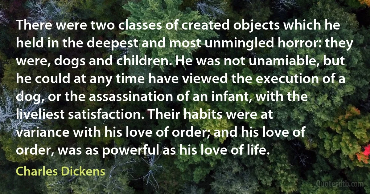 There were two classes of created objects which he held in the deepest and most unmingled horror: they were, dogs and children. He was not unamiable, but he could at any time have viewed the execution of a dog, or the assassination of an infant, with the liveliest satisfaction. Their habits were at variance with his love of order; and his love of order, was as powerful as his love of life. (Charles Dickens)