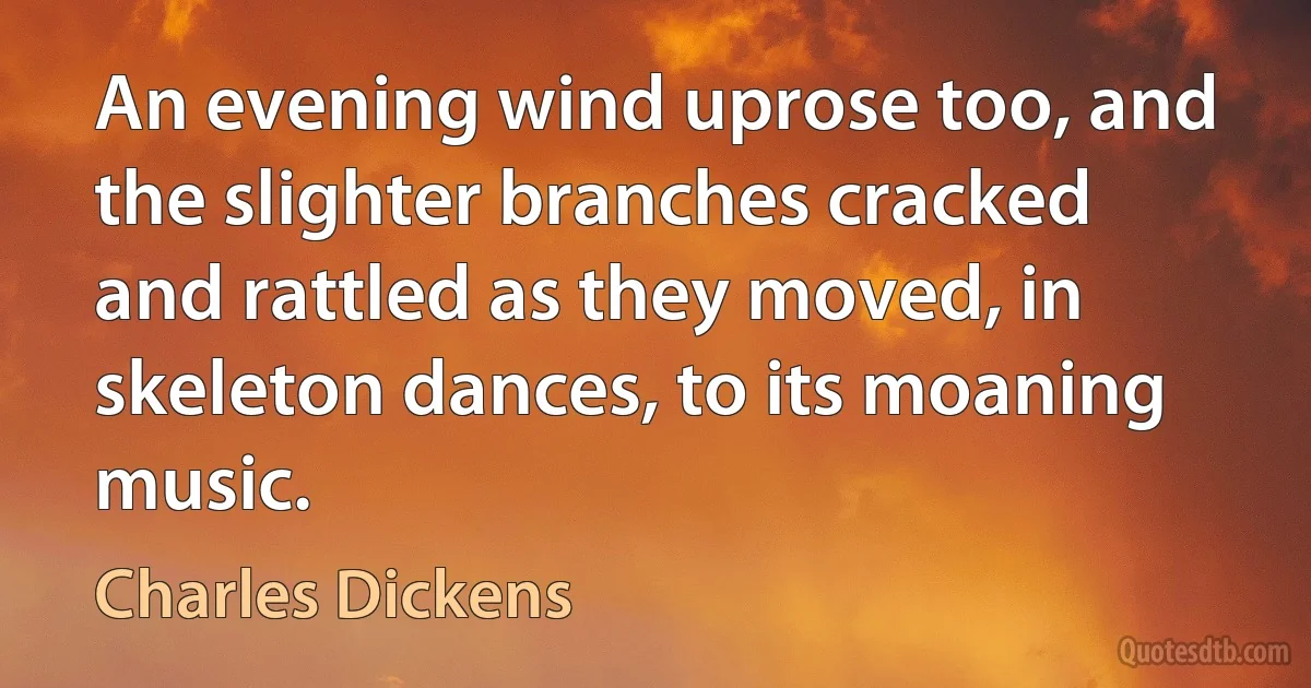 An evening wind uprose too, and the slighter branches cracked and rattled as they moved, in skeleton dances, to its moaning music. (Charles Dickens)