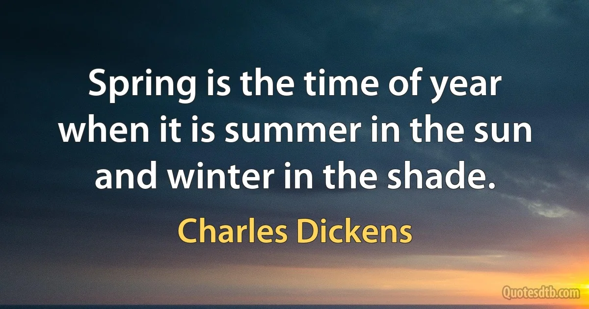 Spring is the time of year when it is summer in the sun and winter in the shade. (Charles Dickens)