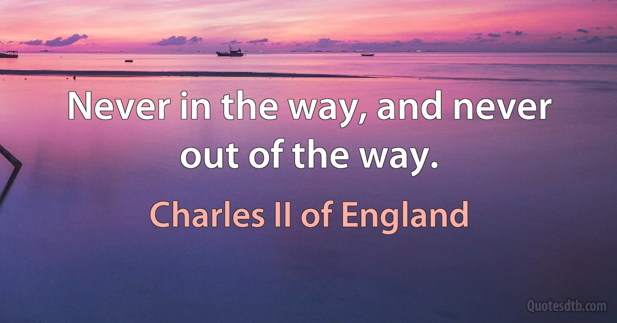 Never in the way, and never out of the way. (Charles II of England)