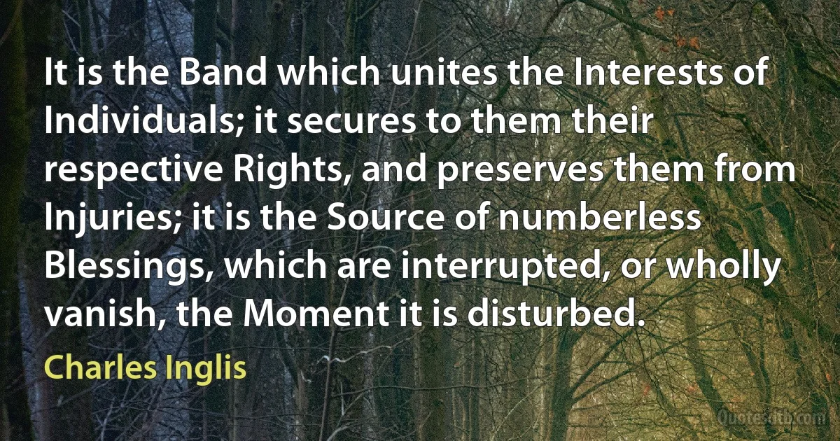 It is the Band which unites the Interests of Individuals; it secures to them their respective Rights, and preserves them from Injuries; it is the Source of numberless Blessings, which are interrupted, or wholly vanish, the Moment it is disturbed. (Charles Inglis)