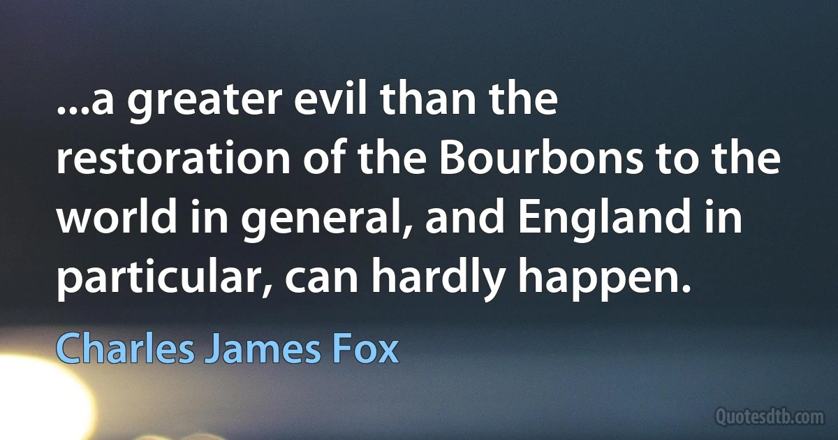 ...a greater evil than the restoration of the Bourbons to the world in general, and England in particular, can hardly happen. (Charles James Fox)