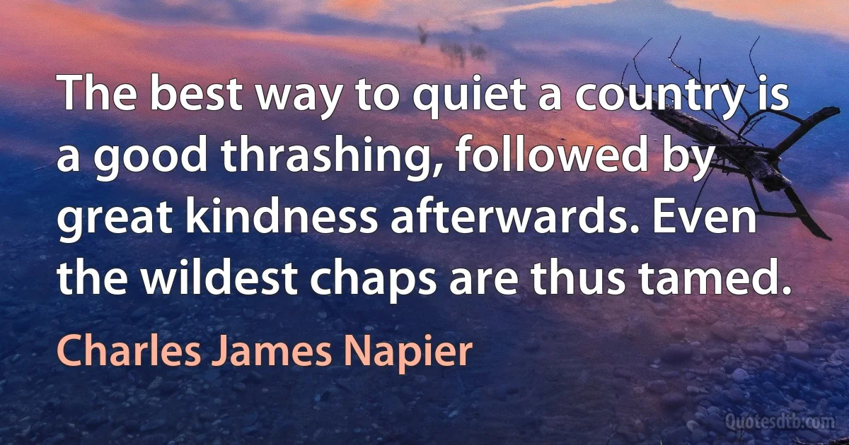 The best way to quiet a country is a good thrashing, followed by great kindness afterwards. Even the wildest chaps are thus tamed. (Charles James Napier)