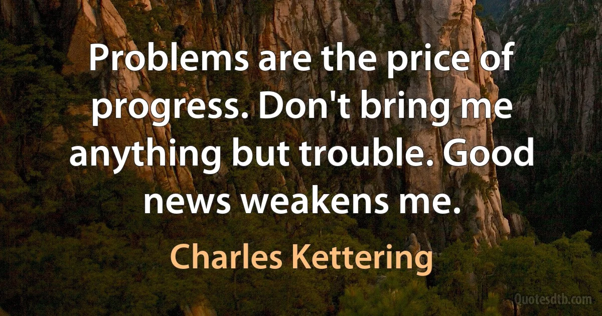 Problems are the price of progress. Don't bring me anything but trouble. Good news weakens me. (Charles Kettering)