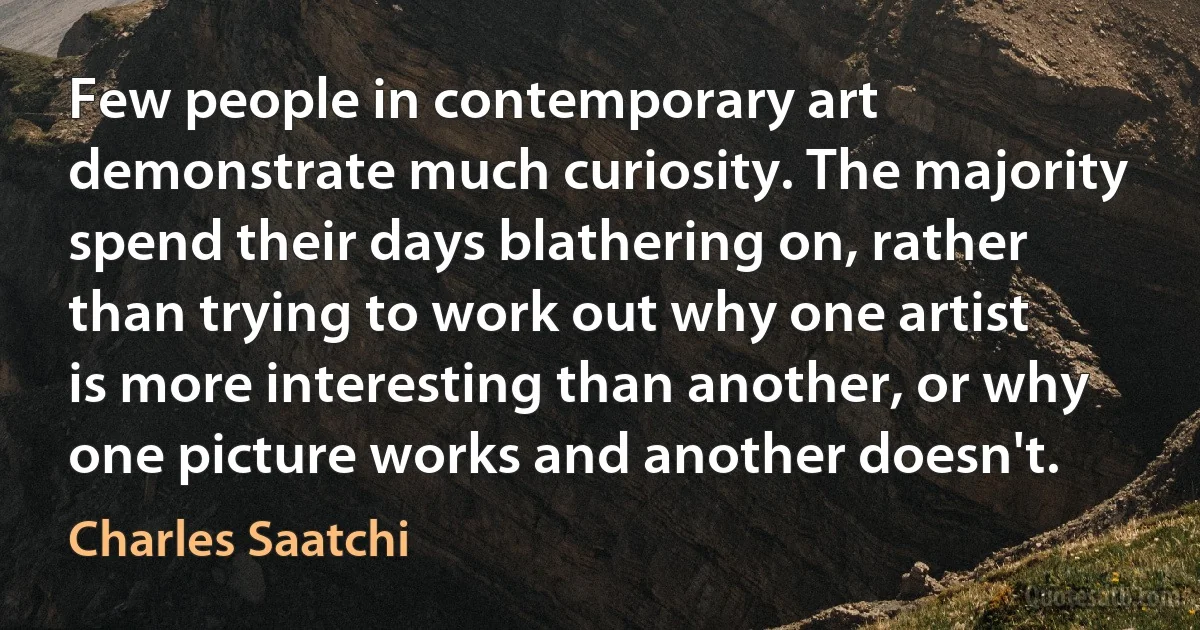 Few people in contemporary art demonstrate much curiosity. The majority spend their days blathering on, rather than trying to work out why one artist is more interesting than another, or why one picture works and another doesn't. (Charles Saatchi)