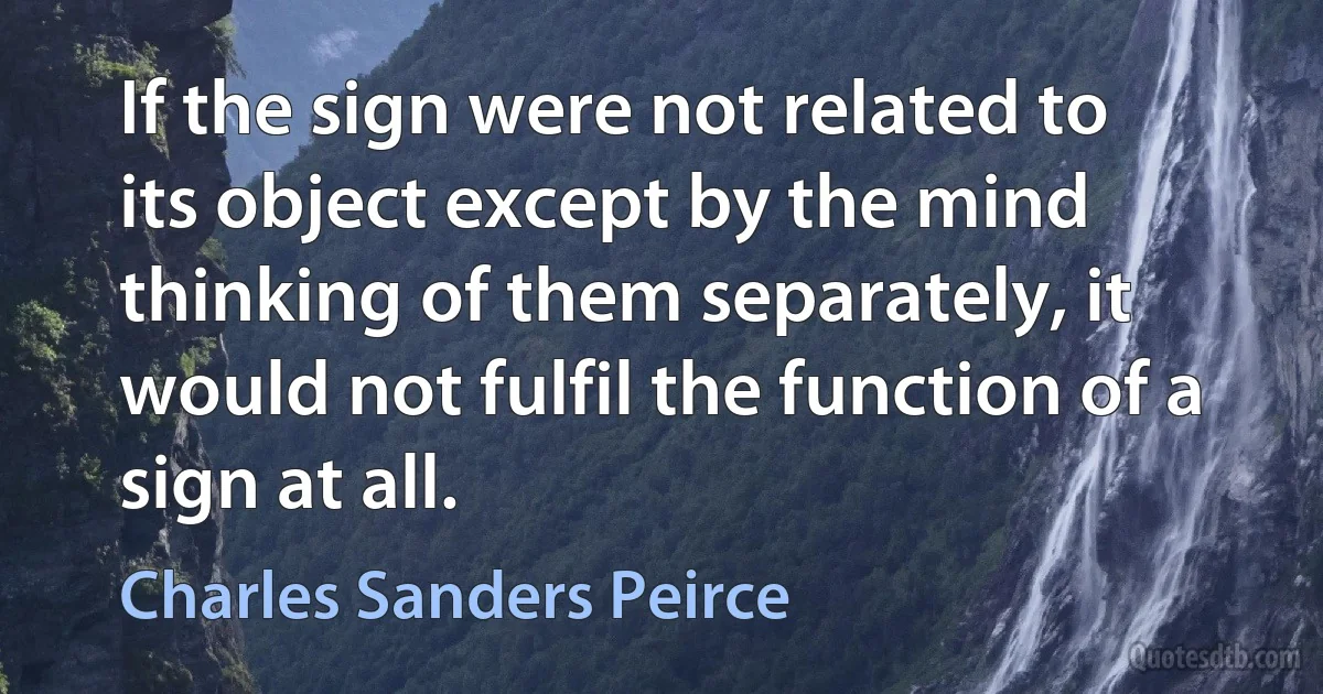 If the sign were not related to its object except by the mind thinking of them separately, it would not fulfil the function of a sign at all. (Charles Sanders Peirce)