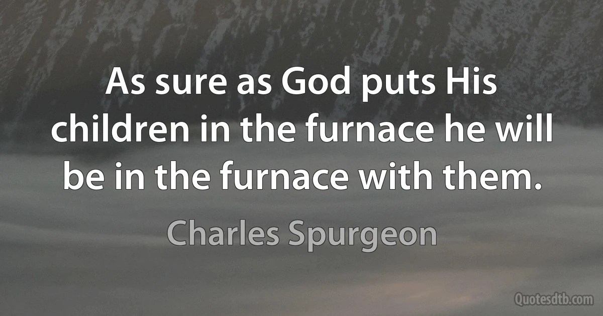 As sure as God puts His children in the furnace he will be in the furnace with them. (Charles Spurgeon)