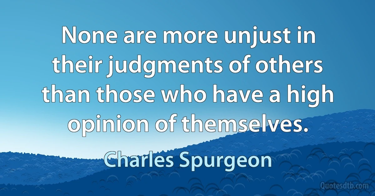 None are more unjust in their judgments of others than those who have a high opinion of themselves. (Charles Spurgeon)