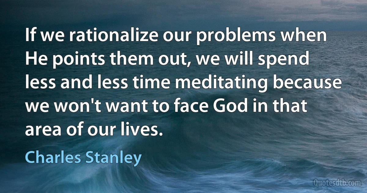 If we rationalize our problems when He points them out, we will spend less and less time meditating because we won't want to face God in that area of our lives. (Charles Stanley)