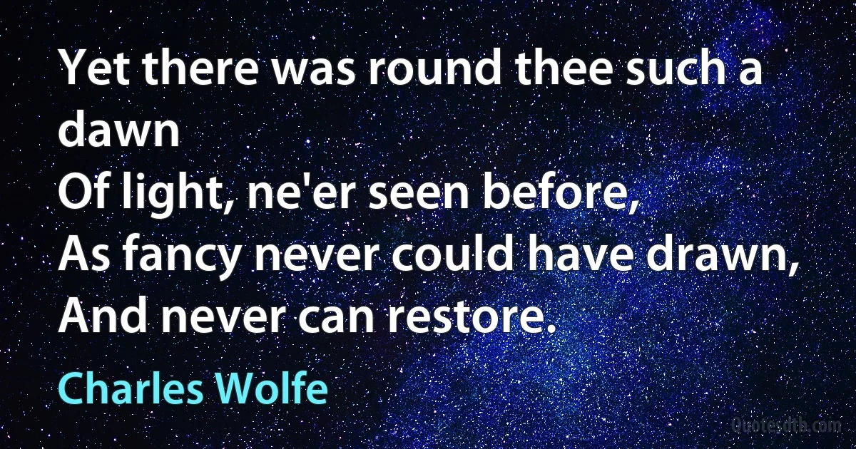 Yet there was round thee such a dawn
Of light, ne'er seen before,
As fancy never could have drawn,
And never can restore. (Charles Wolfe)