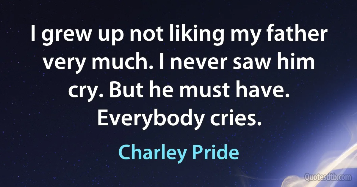 I grew up not liking my father very much. I never saw him cry. But he must have. Everybody cries. (Charley Pride)