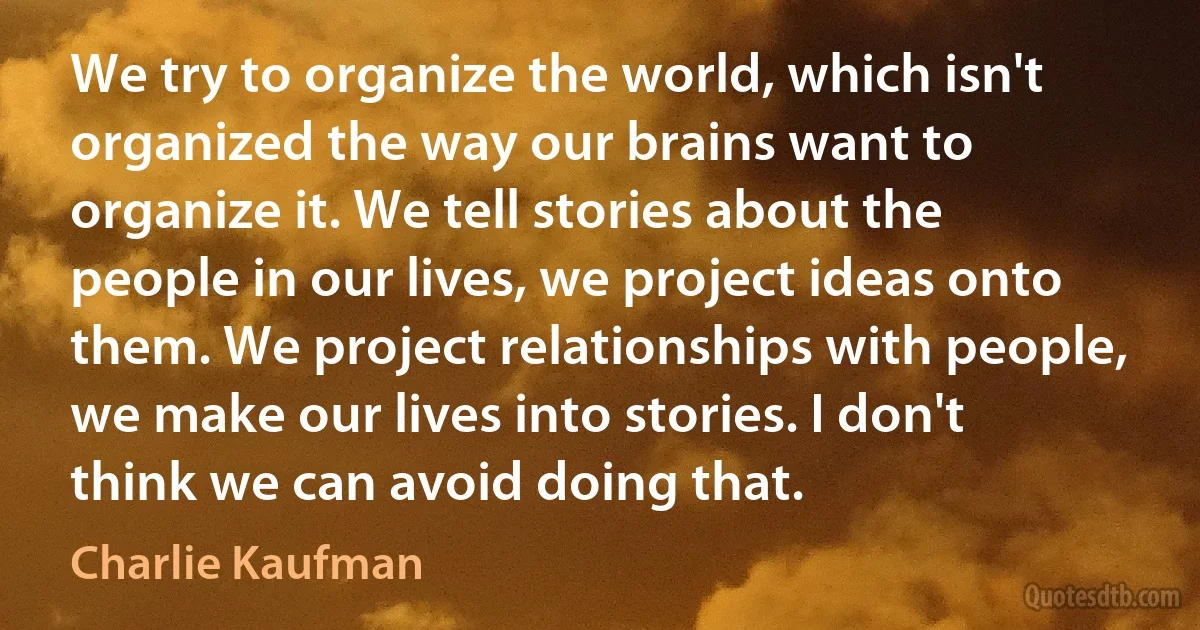 We try to organize the world, which isn't organized the way our brains want to organize it. We tell stories about the people in our lives, we project ideas onto them. We project relationships with people, we make our lives into stories. I don't think we can avoid doing that. (Charlie Kaufman)