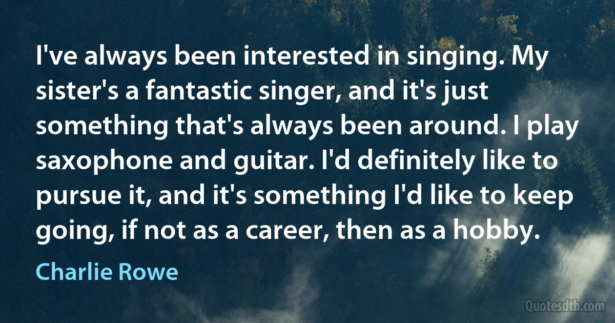 I've always been interested in singing. My sister's a fantastic singer, and it's just something that's always been around. I play saxophone and guitar. I'd definitely like to pursue it, and it's something I'd like to keep going, if not as a career, then as a hobby. (Charlie Rowe)