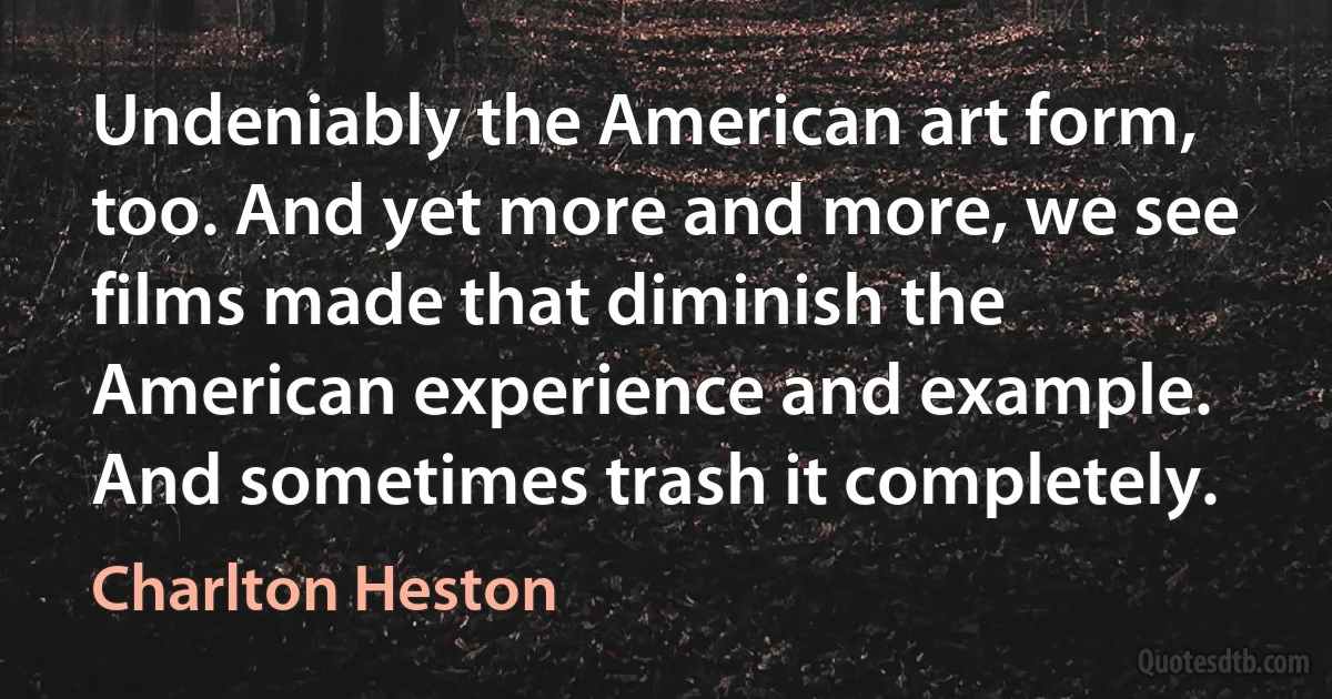 Undeniably the American art form, too. And yet more and more, we see films made that diminish the American experience and example. And sometimes trash it completely. (Charlton Heston)