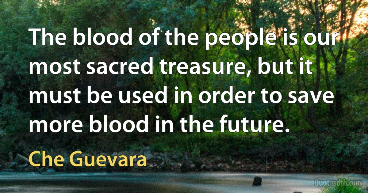 The blood of the people is our most sacred treasure, but it must be used in order to save more blood in the future. (Che Guevara)