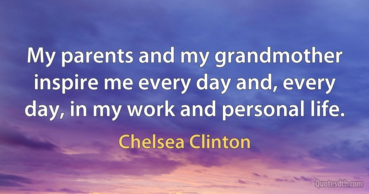 My parents and my grandmother inspire me every day and, every day, in my work and personal life. (Chelsea Clinton)