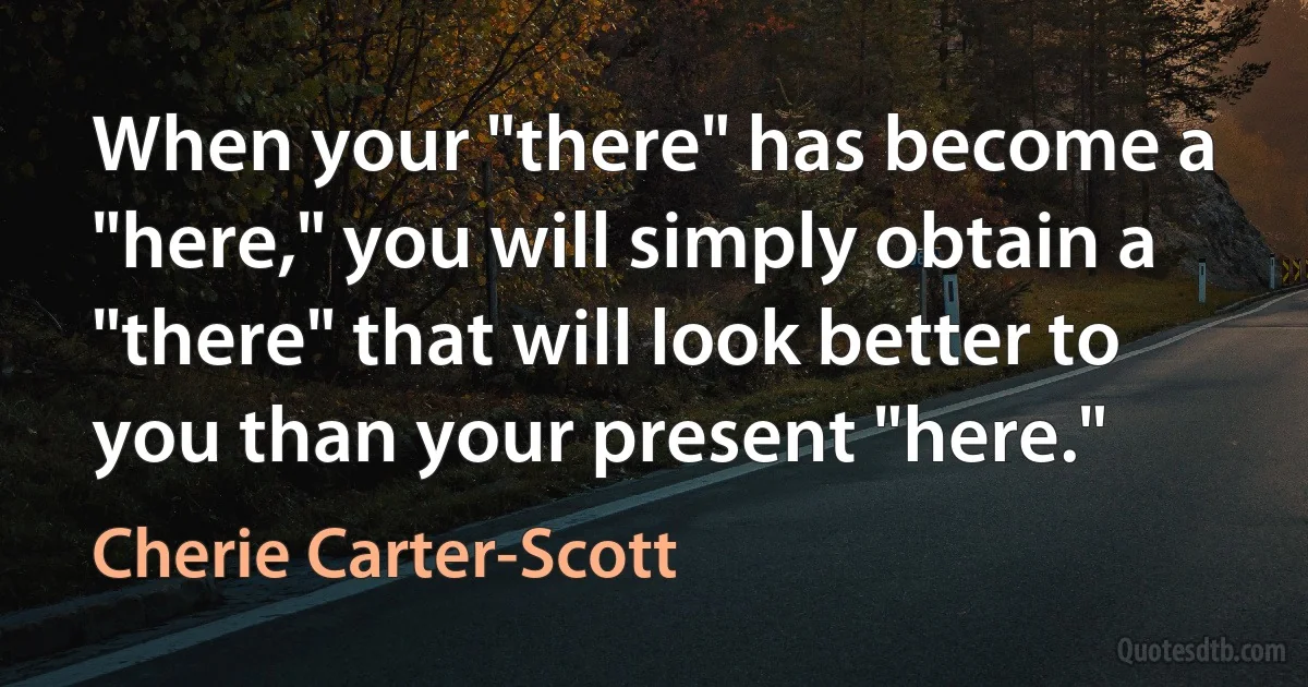 When your "there" has become a "here," you will simply obtain a "there" that will look better to you than your present "here." (Cherie Carter-Scott)