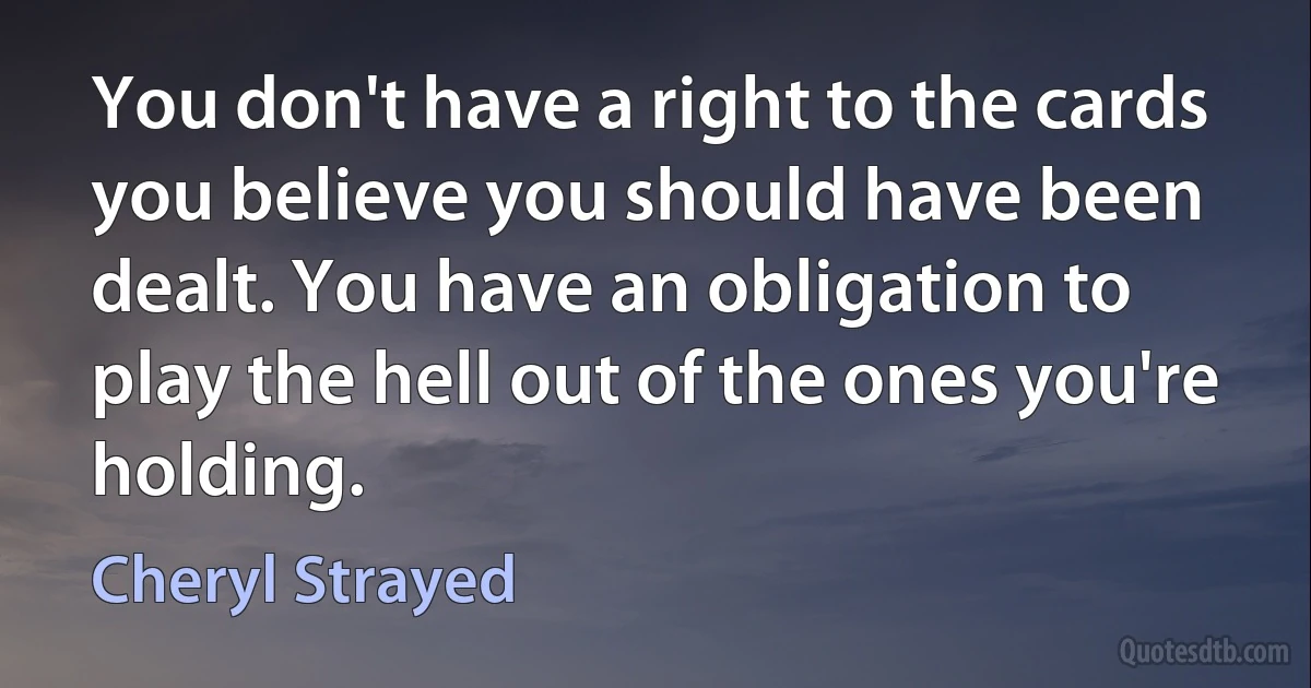 You don't have a right to the cards you believe you should have been dealt. You have an obligation to play the hell out of the ones you're holding. (Cheryl Strayed)