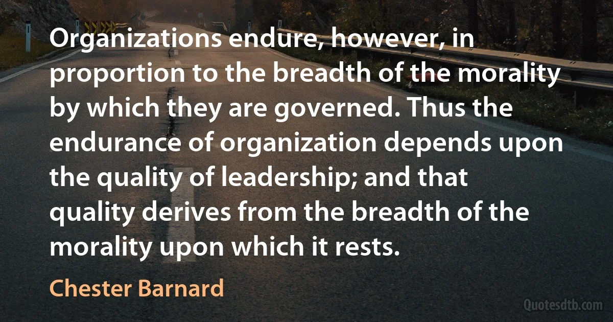 Organizations endure, however, in proportion to the breadth of the morality by which they are governed. Thus the endurance of organization depends upon the quality of leadership; and that quality derives from the breadth of the morality upon which it rests. (Chester Barnard)