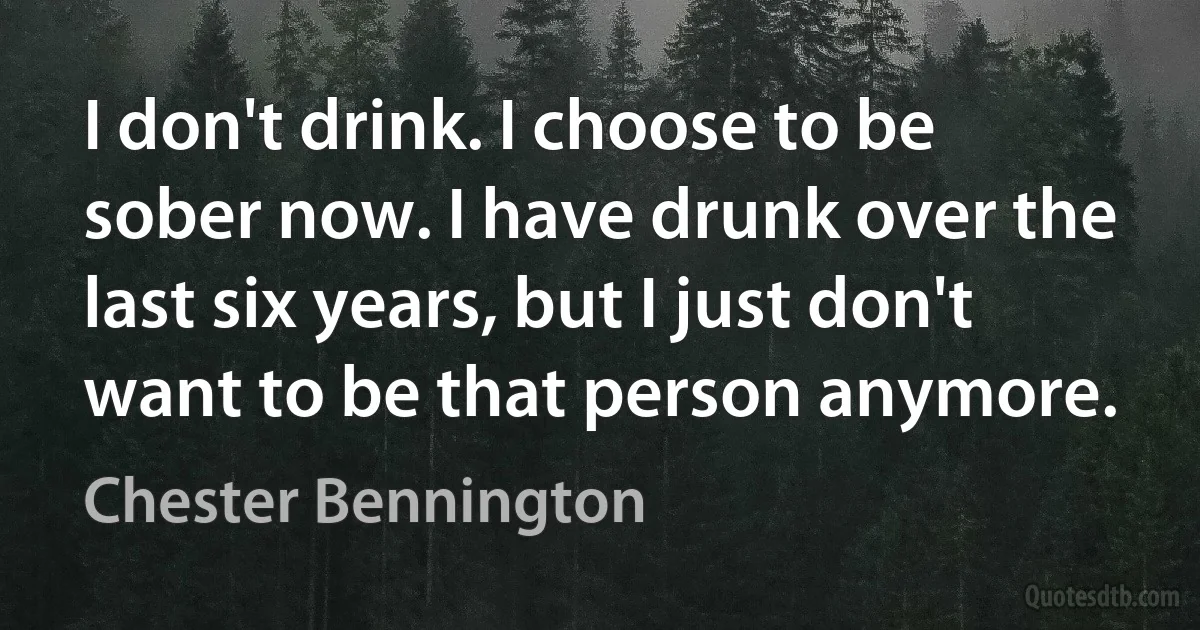 I don't drink. I choose to be sober now. I have drunk over the last six years, but I just don't want to be that person anymore. (Chester Bennington)