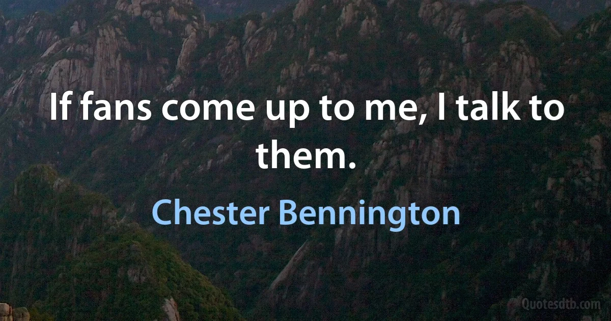 If fans come up to me, I talk to them. (Chester Bennington)