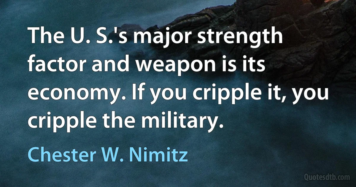 The U. S.'s major strength factor and weapon is its economy. If you cripple it, you cripple the military. (Chester W. Nimitz)