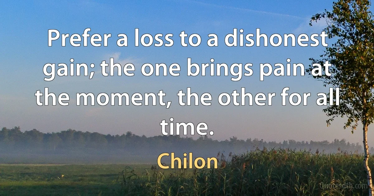 Prefer a loss to a dishonest gain; the one brings pain at the moment, the other for all time. (Chilon)