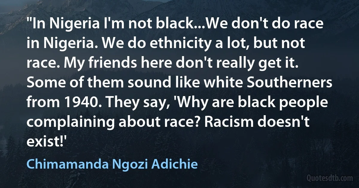 "In Nigeria I'm not black...We don't do race in Nigeria. We do ethnicity a lot, but not race. My friends here don't really get it. Some of them sound like white Southerners from 1940. They say, 'Why are black people complaining about race? Racism doesn't exist!' (Chimamanda Ngozi Adichie)