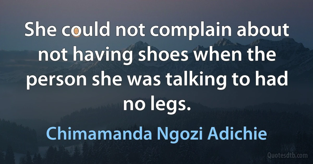 She could not complain about not having shoes when the person she was talking to had no legs. (Chimamanda Ngozi Adichie)