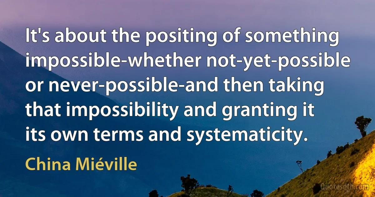 It's about the positing of something impossible-whether not-yet-possible or never-possible-and then taking that impossibility and granting it its own terms and systematicity. (China Miéville)