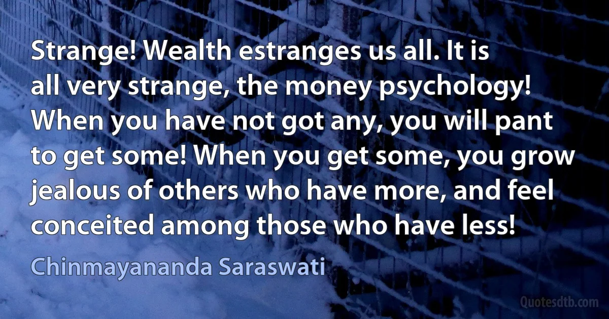 Strange! Wealth estranges us all. It is all very strange, the money psychology! When you have not got any, you will pant to get some! When you get some, you grow jealous of others who have more, and feel conceited among those who have less! (Chinmayananda Saraswati)