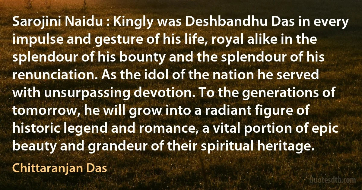 Sarojini Naidu : Kingly was Deshbandhu Das in every impulse and gesture of his life, royal alike in the splendour of his bounty and the splendour of his renunciation. As the idol of the nation he served with unsurpassing devotion. To the generations of tomorrow, he will grow into a radiant figure of historic legend and romance, a vital portion of epic beauty and grandeur of their spiritual heritage. (Chittaranjan Das)