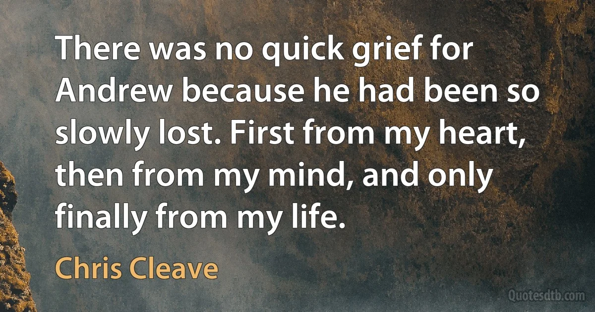 There was no quick grief for Andrew because he had been so slowly lost. First from my heart, then from my mind, and only finally from my life. (Chris Cleave)